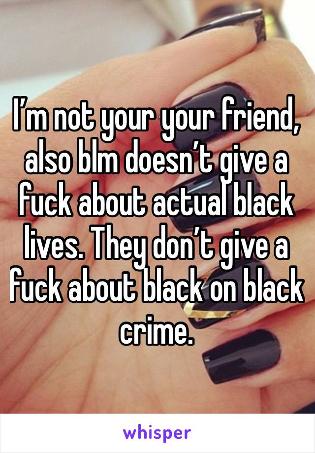 I’m not your your friend, also blm doesn’t give a fuck about actual black lives. They don’t give a fuck about black on black crime. 