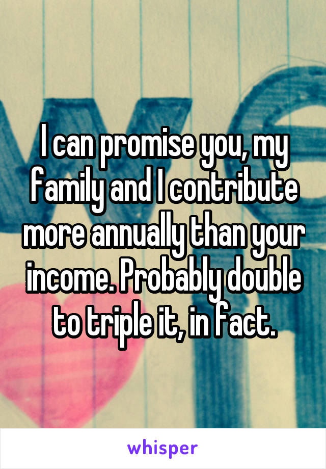 I can promise you, my family and I contribute more annually than your income. Probably double to triple it, in fact.