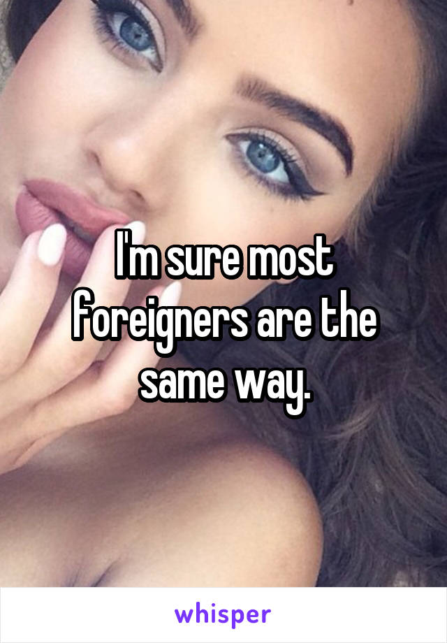 I'm sure most foreigners are the same way.