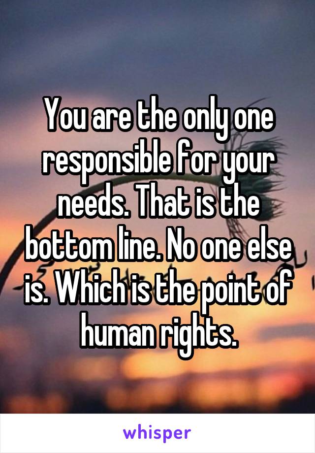 You are the only one responsible for your needs. That is the bottom line. No one else is. Which is the point of human rights.