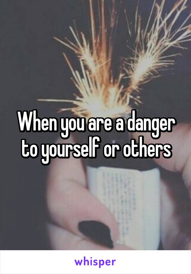 When you are a danger to yourself or others