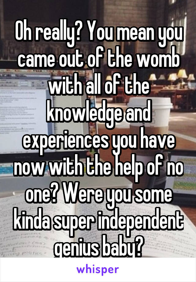 Oh really? You mean you came out of the womb with all of the knowledge and experiences you have now with the help of no one? Were you some kinda super independent genius baby?