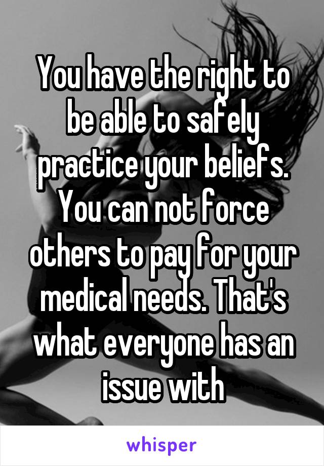 You have the right to be able to safely practice your beliefs. You can not force others to pay for your medical needs. That's what everyone has an issue with