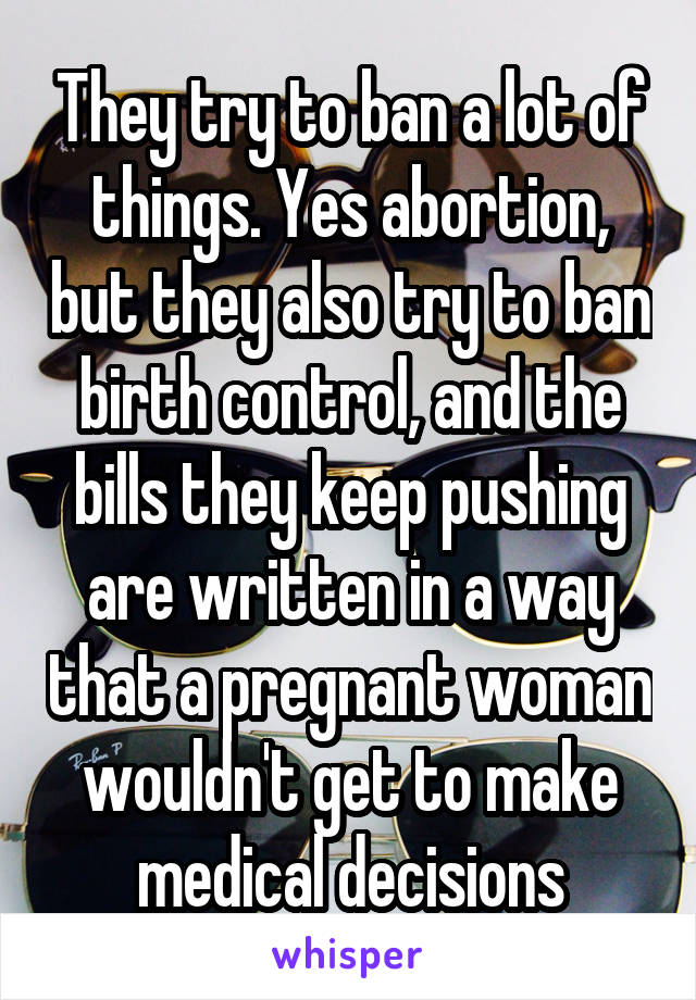 They try to ban a lot of things. Yes abortion, but they also try to ban birth control, and the bills they keep pushing are written in a way that a pregnant woman wouldn't get to make medical decisions