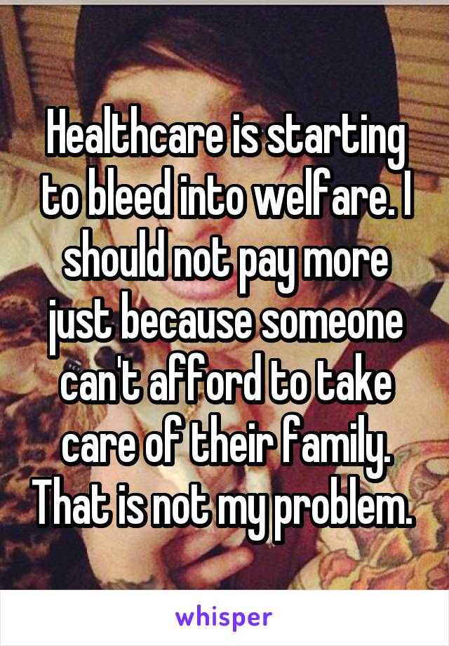 Healthcare is starting to bleed into welfare. I should not pay more just because someone can't afford to take care of their family. That is not my problem. 