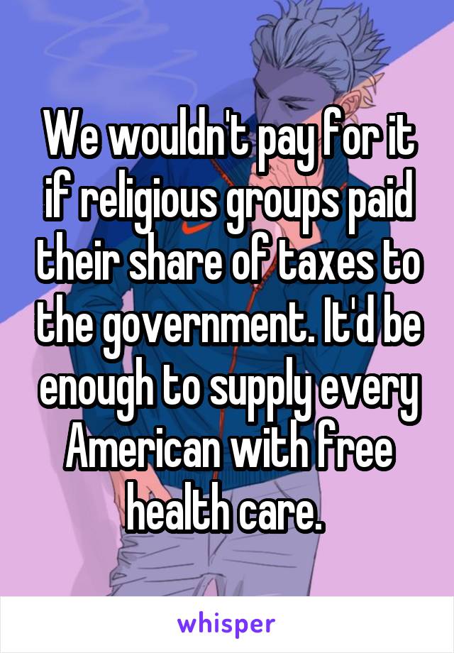 We wouldn't pay for it if religious groups paid their share of taxes to the government. It'd be enough to supply every American with free health care. 