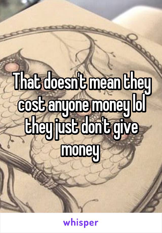 That doesn't mean they cost anyone money lol they just don't give money 