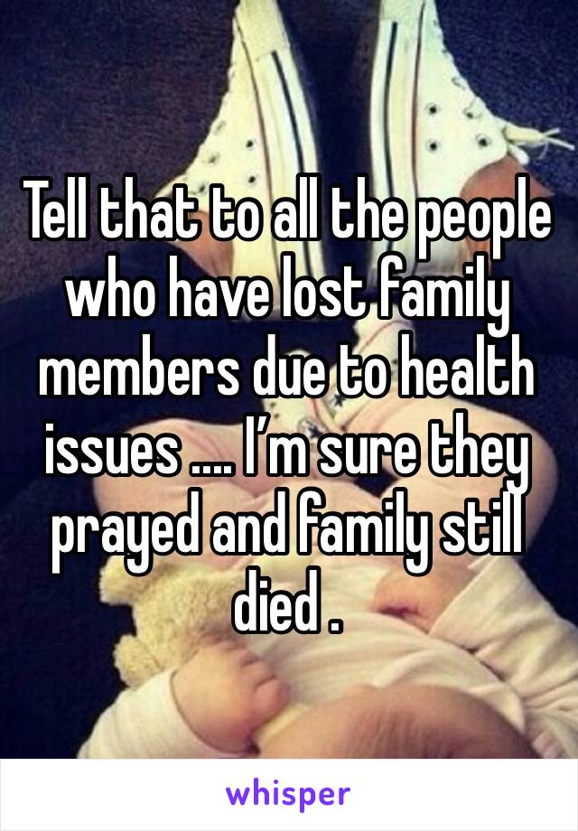 Tell that to all the people who have lost family members due to health issues .... I’m sure they prayed and family still died .