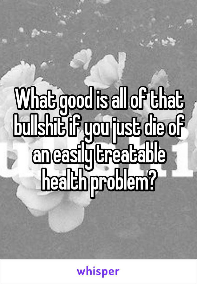 What good is all of that bullshit if you just die of an easily treatable health problem?