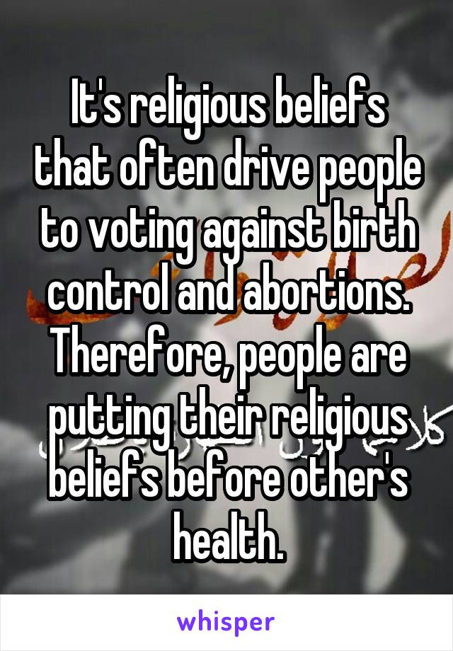 It's religious beliefs that often drive people to voting against birth control and abortions. Therefore, people are putting their religious beliefs before other's health.