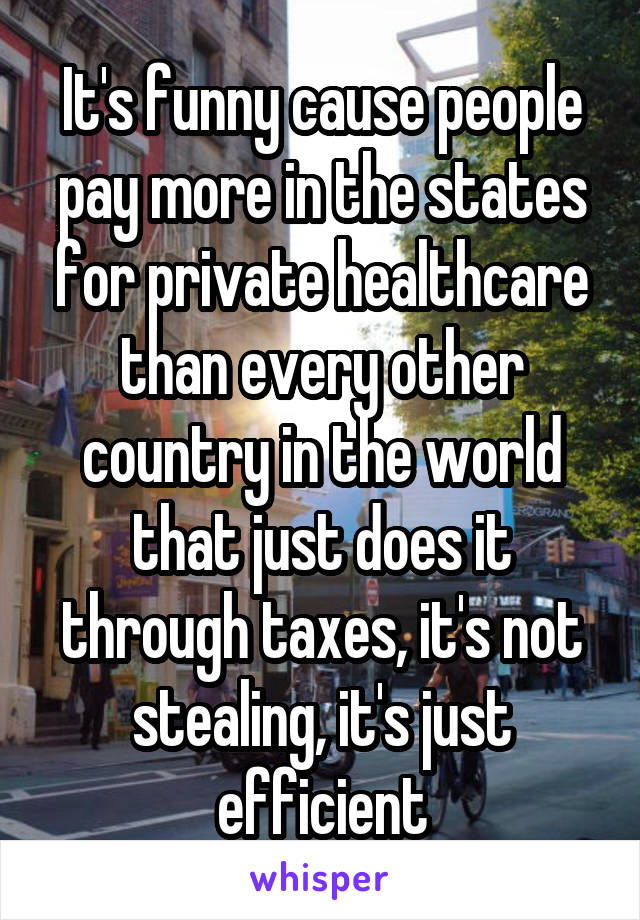 It's funny cause people pay more in the states for private healthcare than every other country in the world that just does it through taxes, it's not stealing, it's just efficient