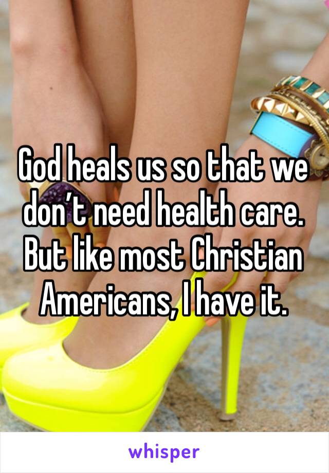 God heals us so that we don’t need health care. But like most Christian Americans, I have it.