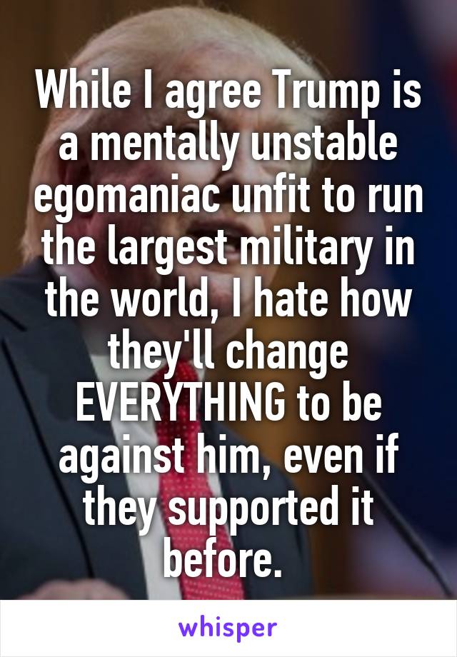 While I agree Trump is a mentally unstable egomaniac unfit to run the largest military in the world, I hate how they'll change EVERYTHING to be against him, even if they supported it before. 