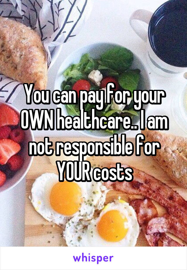 You can pay for your OWN healthcare.. I am not responsible for YOUR costs