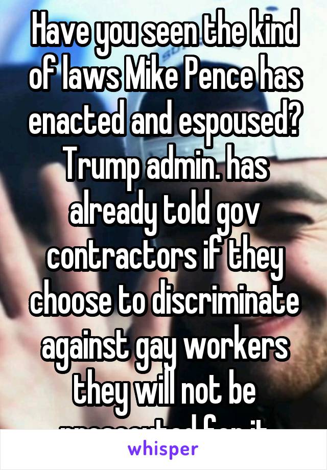 Have you seen the kind of laws Mike Pence has enacted and espoused? Trump admin. has already told gov contractors if they choose to discriminate against gay workers they will not be prosecuted for it