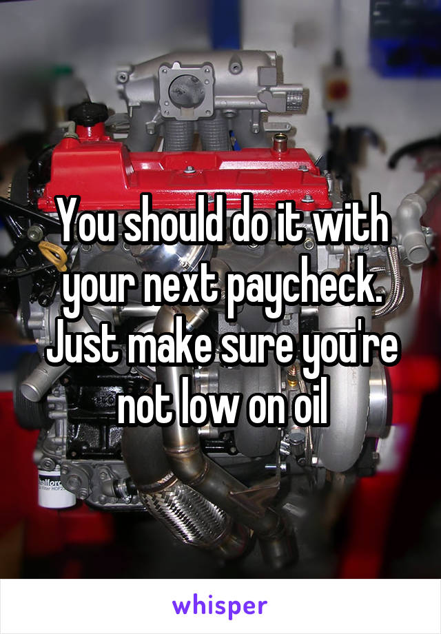 You should do it with your next paycheck. Just make sure you're not low on oil