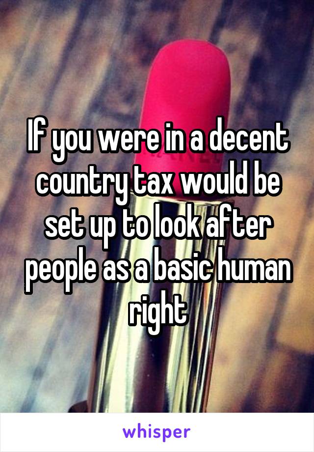 If you were in a decent country tax would be set up to look after people as a basic human right