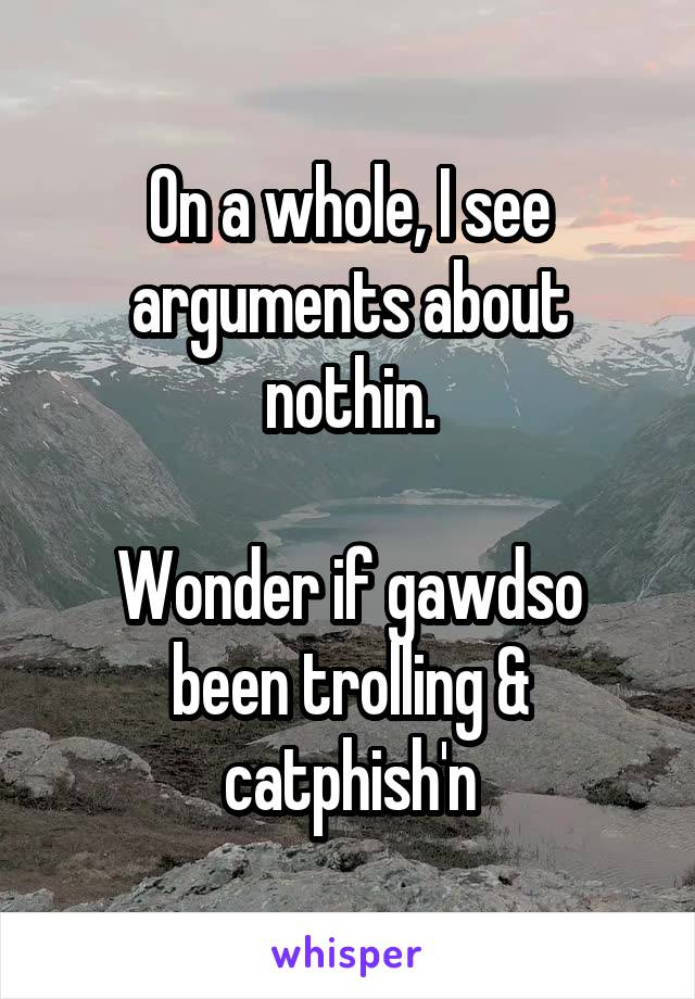 On a whole, I see arguments about nothin.

Wonder if gawdso been trolling & catphish'n