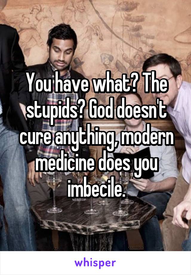 You have what? The stupids? God doesn't cure anything, modern medicine does you imbecile.