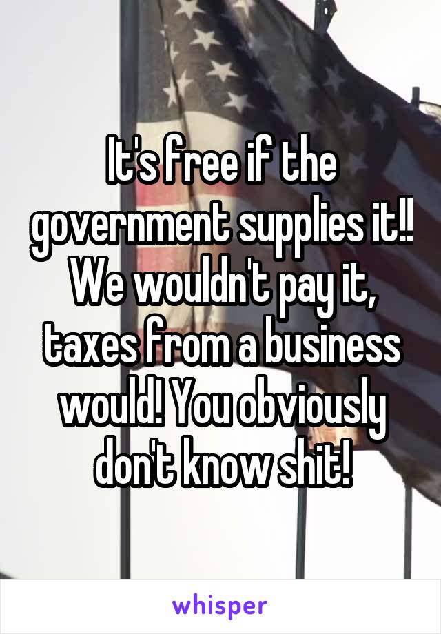 It's free if the government supplies it!! We wouldn't pay it, taxes from a business would! You obviously don't know shit!