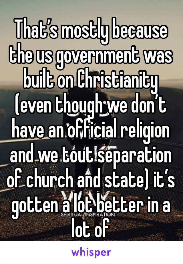 That’s mostly because the us government was built on Christianity (even though we don’t have an official religion and we tout separation of church and state) it’s gotten a lot better in a lot of 