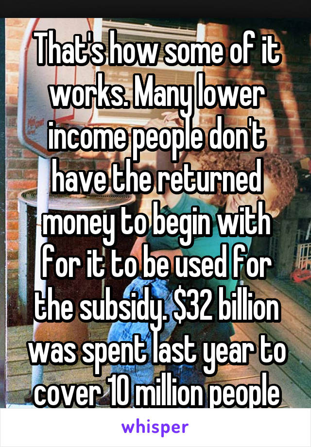 That's how some of it works. Many lower income people don't have the returned money to begin with for it to be used for the subsidy. $32 billion was spent last year to cover 10 million people