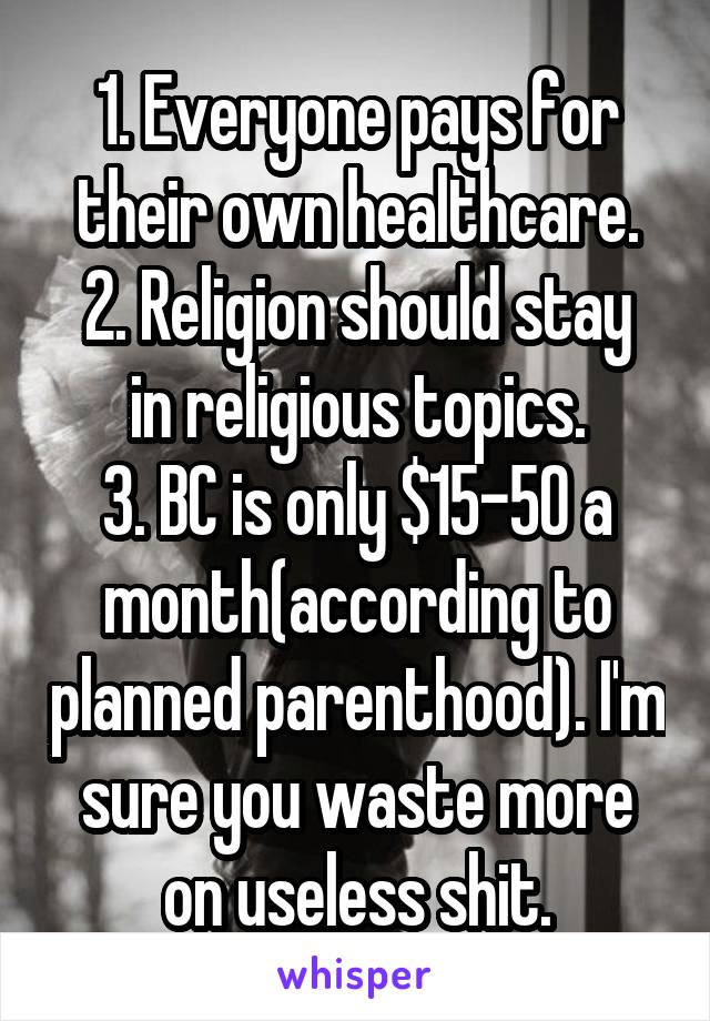 1. Everyone pays for their own healthcare.
2. Religion should stay in religious topics.
3. BC is only $15-50 a month(according to planned parenthood). I'm sure you waste more on useless shit.