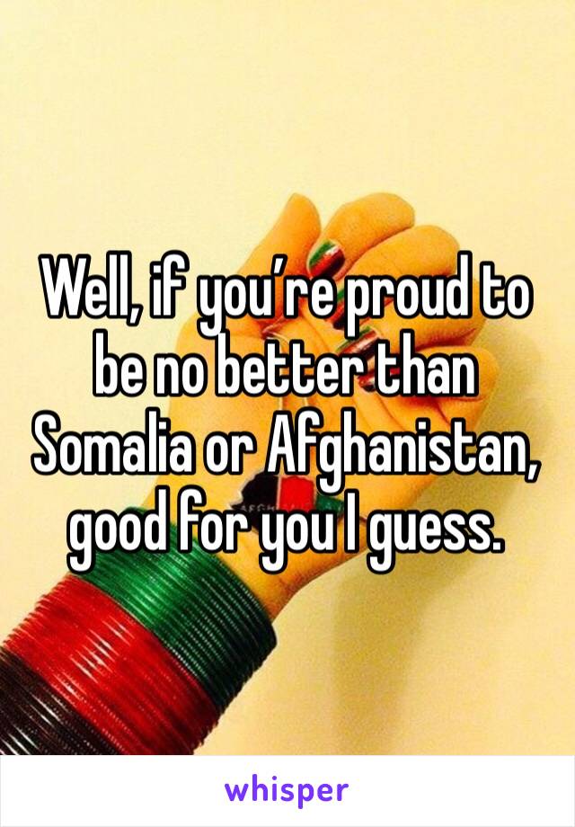 Well, if you’re proud to be no better than Somalia or Afghanistan, good for you I guess. 