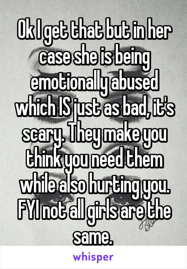 Ok I get that but in her case she is being emotionally abused which IS just as bad, it's scary. They make you think you need them while also hurting you. FYI not all girls are the same. 