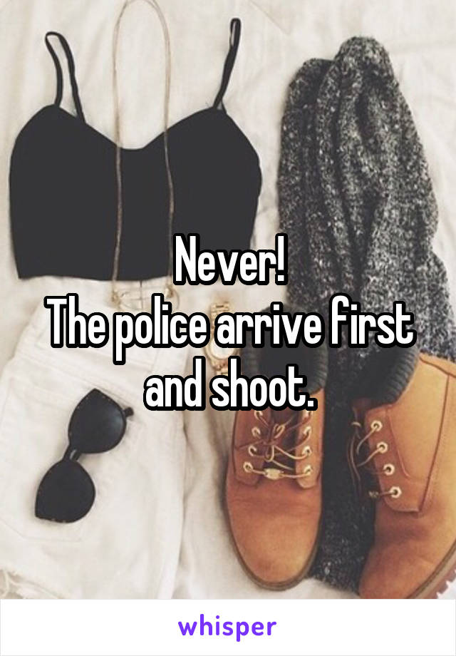 Never!
The police arrive first and shoot.