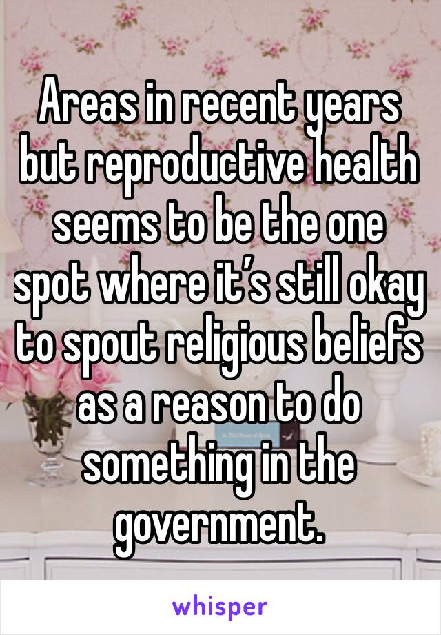 Areas in recent years but reproductive health seems to be the one spot where it’s still okay to spout religious beliefs as a reason to do something in the government.