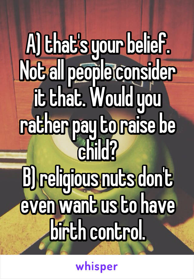 A) that's your belief. Not all people consider it that. Would you rather pay to raise be child?
B) religious nuts don't even want us to have birth control.