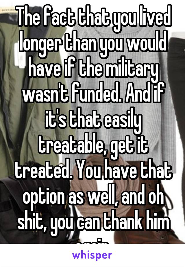 The fact that you lived longer than you would have if the military wasn't funded. And if it's that easily treatable, get it treated. You have that option as well, and oh shit, you can thank him again.