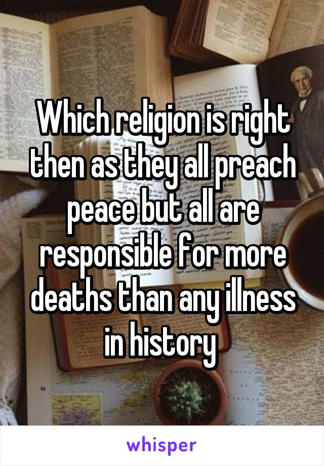 Which religion is right then as they all preach peace but all are responsible for more deaths than any illness in history 