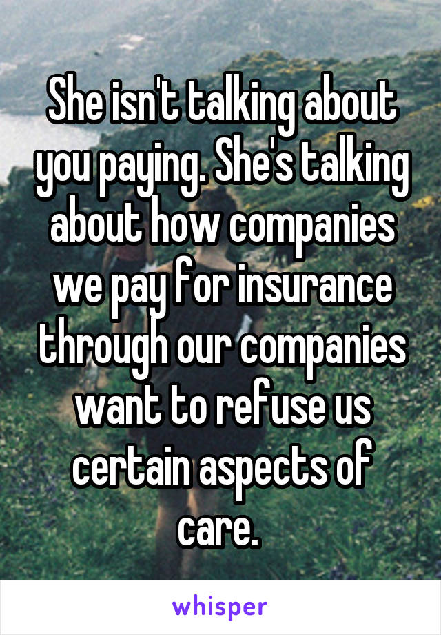 She isn't talking about you paying. She's talking about how companies we pay for insurance through our companies want to refuse us certain aspects of care. 