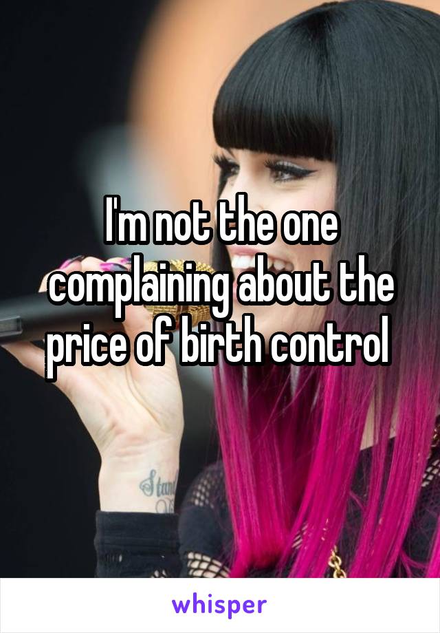 I'm not the one complaining about the price of birth control 
