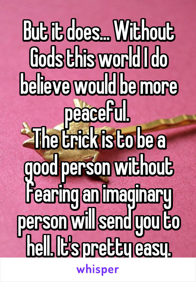 But it does... Without Gods this world I do believe would be more peaceful. 
The trick is to be a good person without fearing an imaginary person will send you to hell. It's pretty easy.