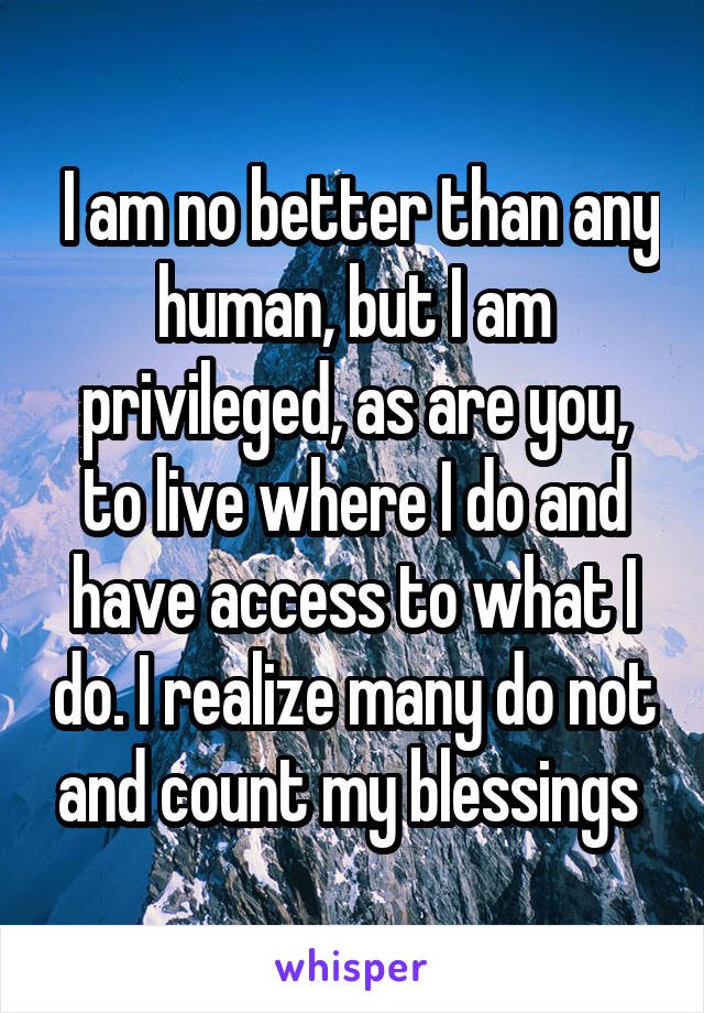  I am no better than any human, but I am privileged, as are you, to live where I do and have access to what I do. I realize many do not and count my blessings 