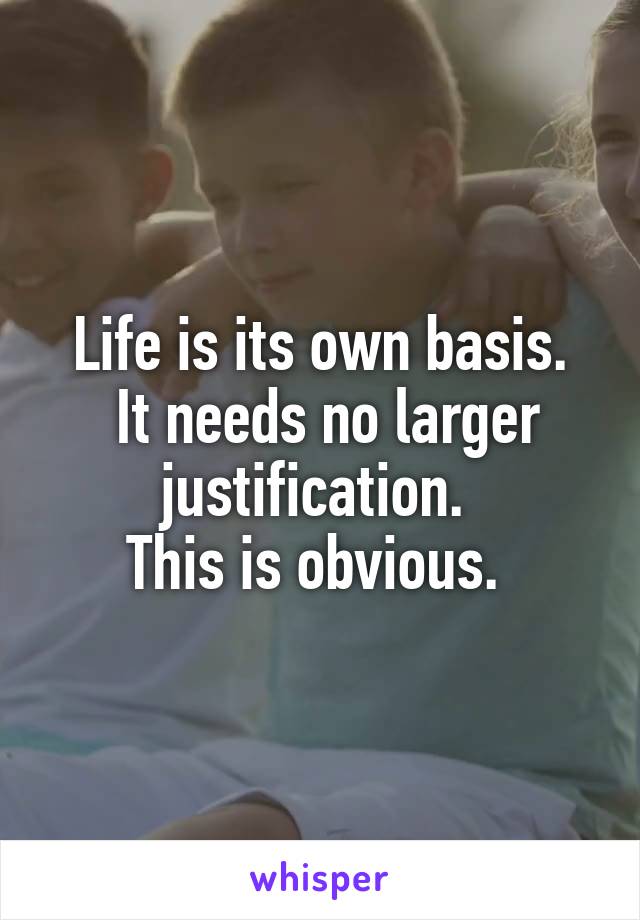 Life is its own basis.
 It needs no larger justification. 
This is obvious. 