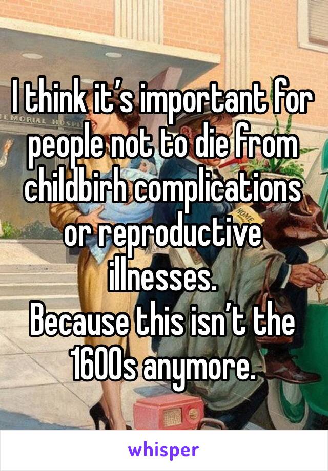 I think it’s important for people not to die from childbirh complications or reproductive illnesses. 
Because this isn’t the 1600s anymore. 