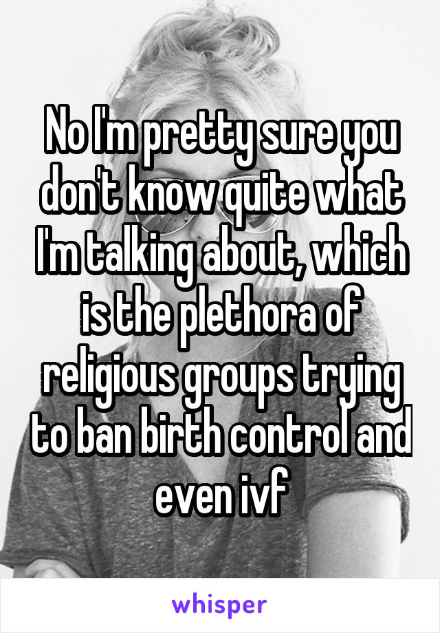 No I'm pretty sure you don't know quite what I'm talking about, which is the plethora of religious groups trying to ban birth control and even ivf