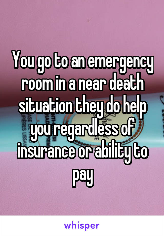 You go to an emergency room in a near death situation they do help you regardless of insurance or ability to pay