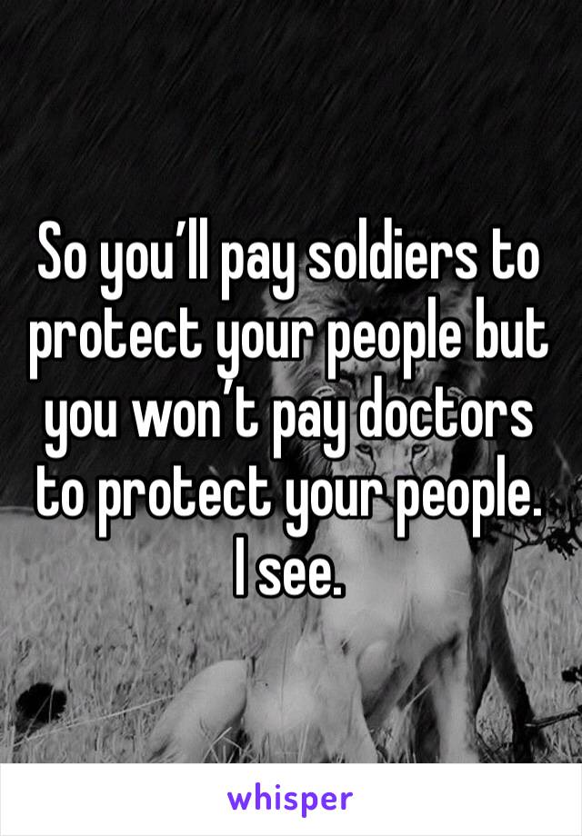 So you’ll pay soldiers to protect your people but you won’t pay doctors to protect your people. 
I see. 