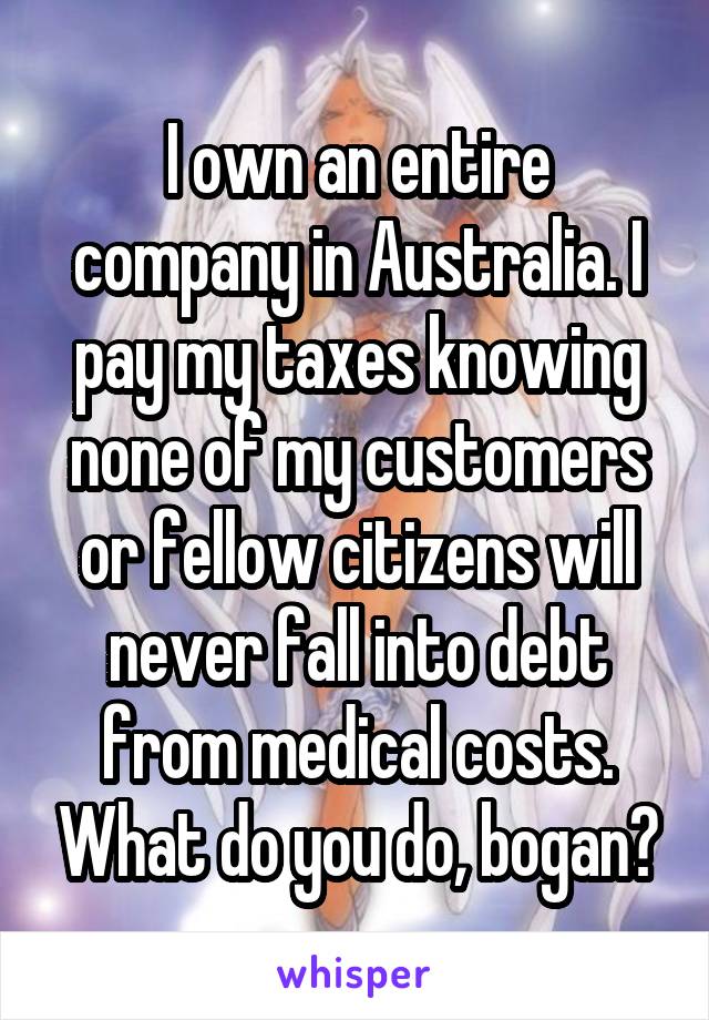 I own an entire company in Australia. I pay my taxes knowing none of my customers or fellow citizens will never fall into debt from medical costs. What do you do, bogan?