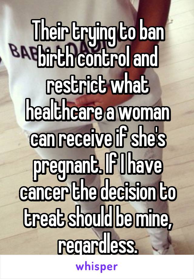 Their trying to ban birth control and restrict what healthcare a woman can receive if she's pregnant. If I have cancer the decision to treat should be mine, regardless.