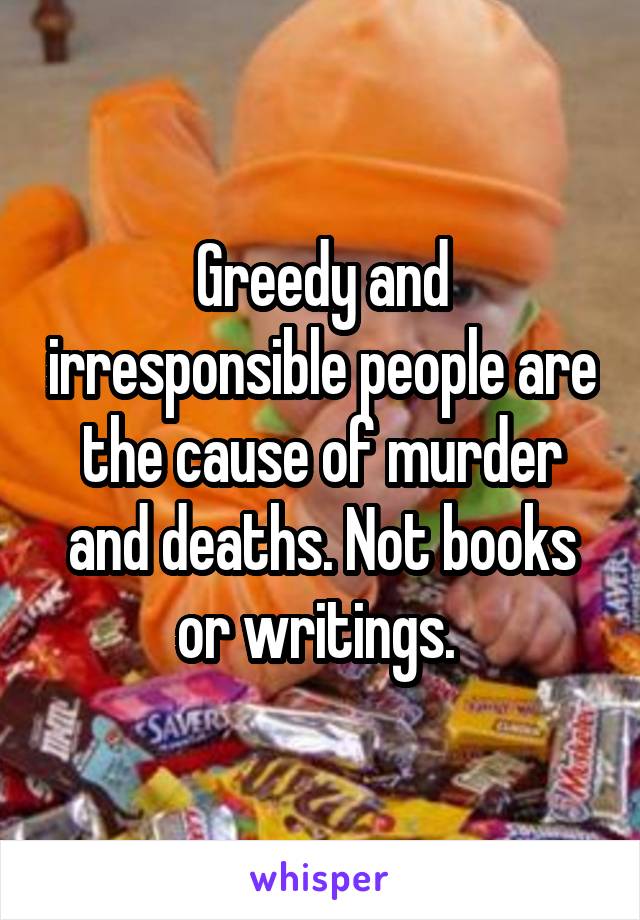 Greedy and irresponsible people are the cause of murder and deaths. Not books or writings. 