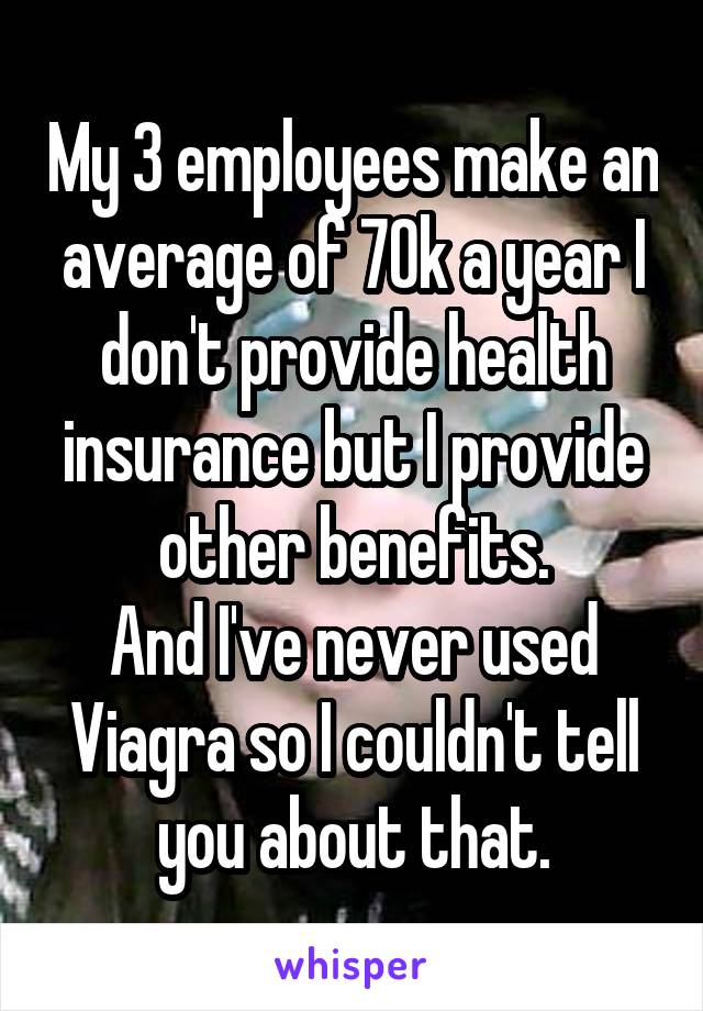 My 3 employees make an average of 70k a year I don't provide health insurance but I provide other benefits.
And I've never used Viagra so I couldn't tell you about that.