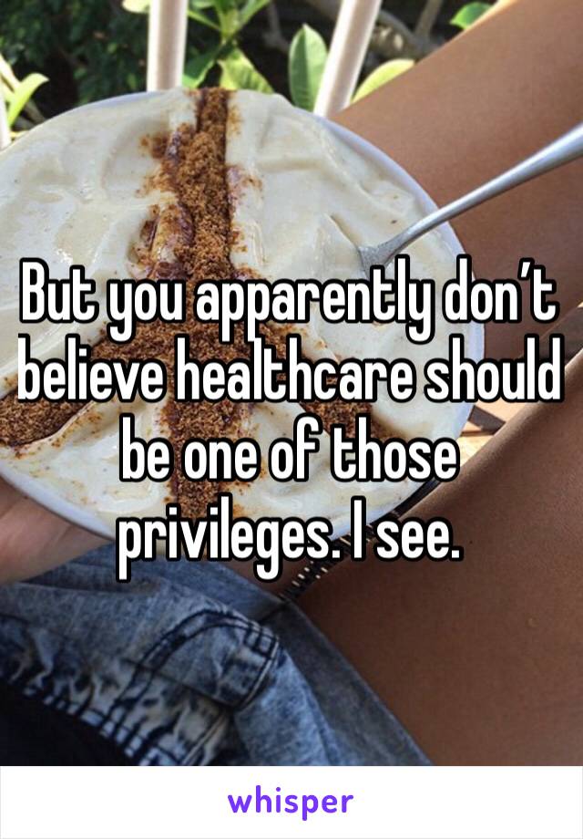 But you apparently don’t believe healthcare should be one of those privileges. I see. 