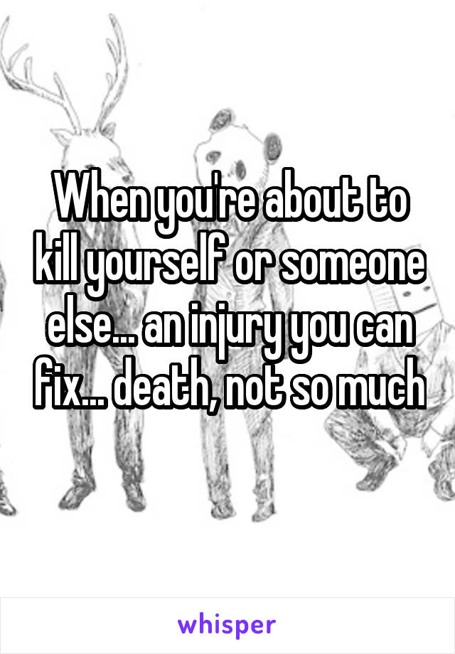 When you're about to kill yourself or someone else... an injury you can fix... death, not so much 