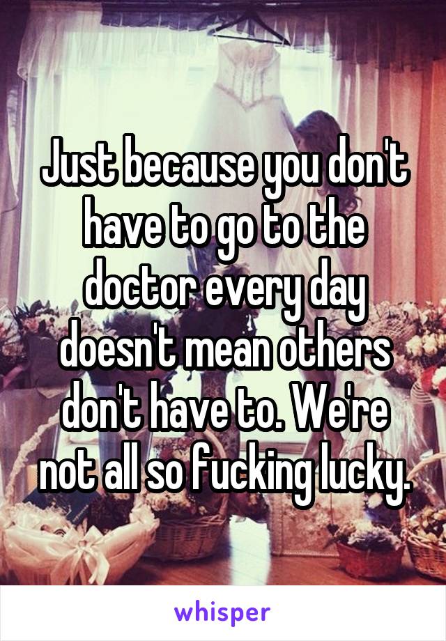 Just because you don't have to go to the doctor every day doesn't mean others don't have to. We're not all so fucking lucky.